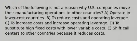 Which of the following is not a reason why U.S. companies move their manufacturing operations to other countries? A) Operate in lower-cost countries. B) To reduce costs and operating leverage. C) To increase costs and increase operating leverage. D) To substitute high fixed costs with lower variable costs. E) Shift call centers to other countries because it reduces costs.