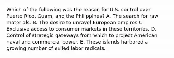 Which of the following was the reason for U.S. control over Puerto Rico, Guam, and the Philippines? A. The search for raw materials. B. The desire to unravel European empires C. Exclusive access to consumer markets in these territories. D. Control of strategic gateways from which to project American naval and commercial power. E. These islands harbored a growing number of exiled labor radicals.