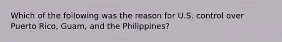 Which of the following was the reason for U.S. control over Puerto Rico, Guam, and the Philippines?