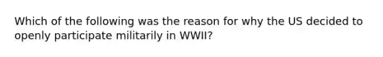 Which of the following was the reason for why the US decided to openly participate militarily in WWII?