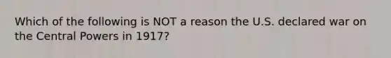 Which of the following is NOT a reason the U.S. declared war on the Central Powers in 1917?