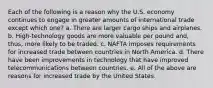 Each of the following is a reason why the U.S. economy continues to engage in greater amounts of international trade except which one? a. There are larger cargo ships and airplanes. b. High-technology goods are more valuable per pound and, thus, more likely to be traded. c. NAFTA imposes requirements for increased trade between countries in North America. d. There have been improvements in technology that have improved telecommunications between countries. e. All of the above are reasons for increased trade by the United States.