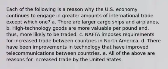 Each of the following is a reason why the U.S. economy continues to engage in greater amounts of international trade except which one? a. There are larger cargo ships and airplanes. b. High-technology goods are more valuable per pound and, thus, more likely to be traded. c. NAFTA imposes requirements for increased trade between countries in North America. d. There have been improvements in technology that have improved telecommunications between countries. e. All of the above are reasons for increased trade by the United States.