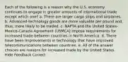 Each of the following is a reason why the U.S. economy continues to engage in greater amounts of international trade except which one? a. There are larger cargo ships and airplanes. b. Advanced-technology goods are more valuable per pound and, thus, more likely to be traded. c. NAFTA and the United States-Mexico-Canada Agreement (USMCA) impose requirements for increased trade between countries in North America. d. There have been improvements in technology that have improved telecommunications between countries. e. All of the answer choices are reasons for increased trade by the United States. Hide Feedback Correct