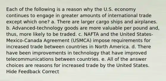 Each of the following is a reason why the U.S. economy continues to engage in greater amounts of international trade except which one? a. There are larger cargo ships and airplanes. b. Advanced-technology goods are more valuable per pound and, thus, more likely to be traded. c. NAFTA and the United States-Mexico-Canada Agreement (USMCA) impose requirements for increased trade between countries in North America. d. There have been improvements in technology that have improved telecommunications between countries. e. All of the answer choices are reasons for increased trade by the United States. Hide Feedback Correct