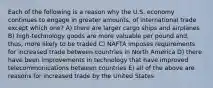 Each of the following is a reason why the U.S. economy continues to engage in greater amounts, of international trade except which one? A) there are larger cargo ships and airplanes B) high-technology goods are more valuable per pound and, thus, more likely to be traded C) NAFTA imposes requirements for increased trade between countries in North America D) there have been improvements in technology that have improved telecommunications between countries E) all of the above are reasons for increased trade by the United States