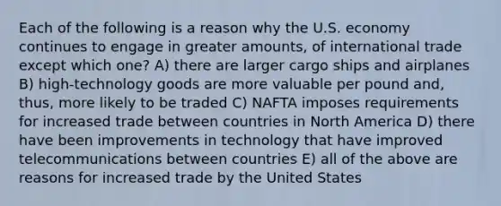 Each of the following is a reason why the U.S. economy continues to engage in greater amounts, of international trade except which one? A) there are larger cargo ships and airplanes B) high-technology goods are more valuable per pound and, thus, more likely to be traded C) NAFTA imposes requirements for increased trade between countries in North America D) there have been improvements in technology that have improved telecommunications between countries E) all of the above are reasons for increased trade by the United States