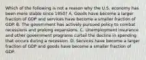 Which of the following is not a reason why the U.S. economy has been more stable since 1950? A. Goods have become a larger fraction of GDP and services have become a smaller fraction of GDP. B. The government has actively pursued policy to combat recessions and prolong expansions. C. Unemployment insurance and other government programs curtail the decline in spending that occurs during a recession. D. Services have become a larger fraction of GDP and goods have become a smaller fraction of GDP.