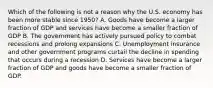 Which of the following is not a reason why the U.S. economy has been more stable since 1950? A. Goods have become a larger fraction of GDP and services have become a smaller fraction of GDP B. The government has actively pursued policy to combat recessions and prolong expansions C. Unemployment insurance and other government programs curtail the decline in spending that occurs during a recession D. Services have become a larger fraction of GDP and goods have become a smaller fraction of GDP.