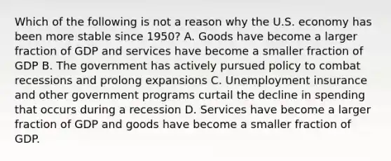 Which of the following is not a reason why the U.S. economy has been more stable since 1950? A. Goods have become a larger fraction of GDP and services have become a smaller fraction of GDP B. The government has actively pursued policy to combat recessions and prolong expansions C. Unemployment insurance and other government programs curtail the decline in spending that occurs during a recession D. Services have become a larger fraction of GDP and goods have become a smaller fraction of GDP.