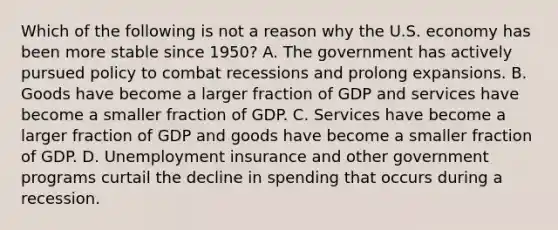 Which of the following is not a reason why the U.S. economy has been more stable since​ 1950? A. The government has actively pursued policy to combat recessions and prolong expansions. B. Goods have become a larger fraction of GDP and services have become a smaller fraction of GDP. C. Services have become a larger fraction of GDP and goods have become a smaller fraction of GDP. D. Unemployment insurance and other government programs curtail the decline in spending that occurs during a recession.