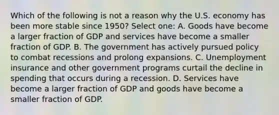 Which of the following is not a reason why the U.S. economy has been more stable since 1950? Select one: A. Goods have become a larger fraction of GDP and services have become a smaller fraction of GDP. B. The government has actively pursued policy to combat recessions and prolong expansions. C. Unemployment insurance and other government programs curtail the decline in spending that occurs during a recession. D. Services have become a larger fraction of GDP and goods have become a smaller fraction of GDP.