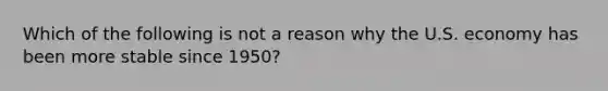 Which of the following is not a reason why the U.S. economy has been more stable since 1950?