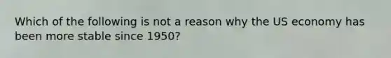 Which of the following is not a reason why the US economy has been more stable since 1950?