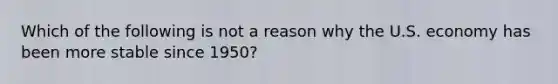 Which of the following is not a reason why the U.S. economy has been more stable since​ 1950?