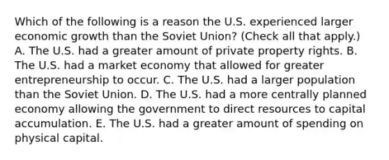 Which of the following is a reason the U.S. experienced larger economic growth than the Soviet​ Union? ​(Check all that​ apply.) A. The U.S. had a greater amount of private property rights. B. The U.S. had a market economy that allowed for greater entrepreneurship to occur. C. The U.S. had a larger population than the Soviet Union. D. The U.S. had a more centrally planned economy allowing the government to direct resources to capital accumulation. E. The U.S. had a greater amount of spending on physical capital.