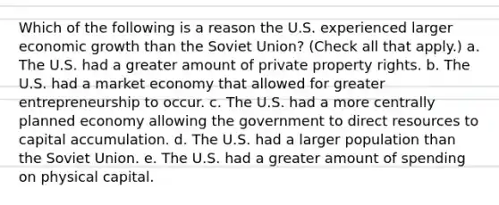 Which of the following is a reason the U.S. experienced larger economic growth than the Soviet​ Union? ​(Check all that​ apply.) a. The U.S. had a greater amount of private property rights. b. The U.S. had a market economy that allowed for greater entrepreneurship to occur. c. The U.S. had a more centrally planned economy allowing the government to direct resources to capital accumulation. d. The U.S. had a larger population than the Soviet Union. e. The U.S. had a greater amount of spending on physical capital.