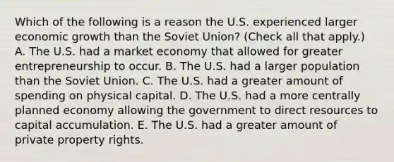 Which of the following is a reason the U.S. experienced larger economic growth than the Soviet​ Union? ​(Check all that​ apply.) A. The U.S. had a market economy that allowed for greater entrepreneurship to occur. B. The U.S. had a larger population than the Soviet Union. C. The U.S. had a greater amount of spending on physical capital. D. The U.S. had a more centrally planned economy allowing the government to direct resources to capital accumulation. E. The U.S. had a greater amount of private property rights.