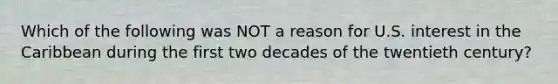 Which of the following was NOT a reason for U.S. interest in the Caribbean during the first two decades of the twentieth century?