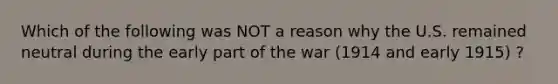 Which of the following was NOT a reason why the U.S. remained neutral during the early part of the war (1914 and early 1915) ?