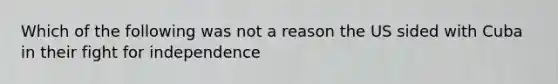 Which of the following was not a reason the US sided with Cuba in their fight for independence