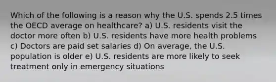 Which of the following is a reason why the U.S. spends 2.5 times the OECD average on healthcare? a) U.S. residents visit the doctor more often b) U.S. residents have more health problems c) Doctors are paid set salaries d) On average, the U.S. population is older e) U.S. residents are more likely to seek treatment only in emergency situations