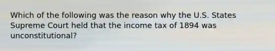 Which of the following was the reason why the U.S. States Supreme Court held that the income tax of 1894 was unconstitutional?