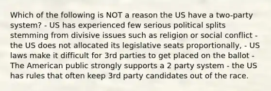 Which of the following is NOT a reason the US have a two-party system? - US has experienced few serious political splits stemming from divisive issues such as religion or social conflict - the US does not allocated its legislative seats proportionally, - US laws make it difficult for 3rd parties to get placed on the ballot - The American public strongly supports a 2 party system - the US has rules that often keep 3rd party candidates out of the race.