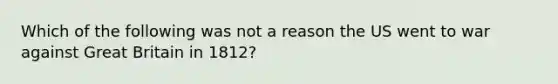 Which of the following was not a reason the US went to war against Great Britain in 1812?