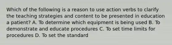 Which of the following is a reason to use action verbs to clarify the teaching strategies and content to be presented in education a patient? A. To determine which equipment is being used B. To demonstrate and educate procedures C. To set time limits for procedures D. To set the standard