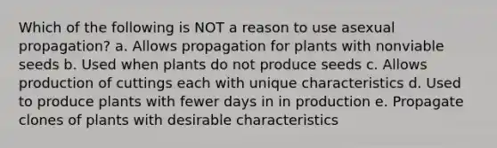 Which of the following is NOT a reason to use asexual propagation? a. Allows propagation for plants with nonviable seeds b. Used when plants do not produce seeds c. Allows production of cuttings each with unique characteristics d. Used to produce plants with fewer days in in production e. Propagate clones of plants with desirable characteristics