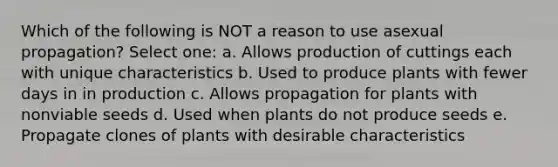 Which of the following is NOT a reason to use asexual propagation? Select one: a. Allows production of cuttings each with unique characteristics b. Used to produce plants with fewer days in in production c. Allows propagation for plants with nonviable seeds d. Used when plants do not produce seeds e. Propagate clones of plants with desirable characteristics