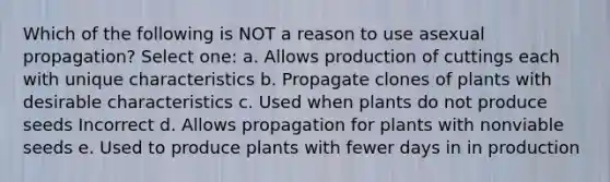 Which of the following is NOT a reason to use asexual propagation? Select one: a. Allows production of cuttings each with unique characteristics b. Propagate clones of plants with desirable characteristics c. Used when plants do not produce seeds Incorrect d. Allows propagation for plants with nonviable seeds e. Used to produce plants with fewer days in in production