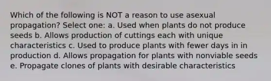 Which of the following is NOT a reason to use asexual propagation? Select one: a. Used when plants do not produce seeds b. Allows production of cuttings each with unique characteristics c. Used to produce plants with fewer days in in production d. Allows propagation for plants with nonviable seeds e. Propagate clones of plants with desirable characteristics