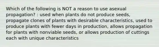 Which of the following is NOT a reason to use asexual propagation? : used when plants do not produce seeds, propagate clones of plants with desirable characteristics, used to produce plants with fewer days in production, allows propagation for plants with nonviable seeds, or allows production of cuttings each with unique characteristics