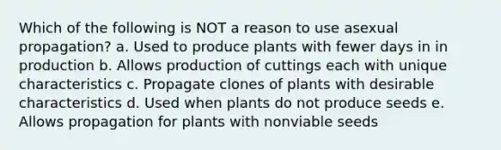 Which of the following is NOT a reason to use asexual propagation? a. Used to produce plants with fewer days in in production b. Allows production of cuttings each with unique characteristics c. Propagate clones of plants with desirable characteristics d. Used when plants do not produce seeds e. Allows propagation for plants with nonviable seeds