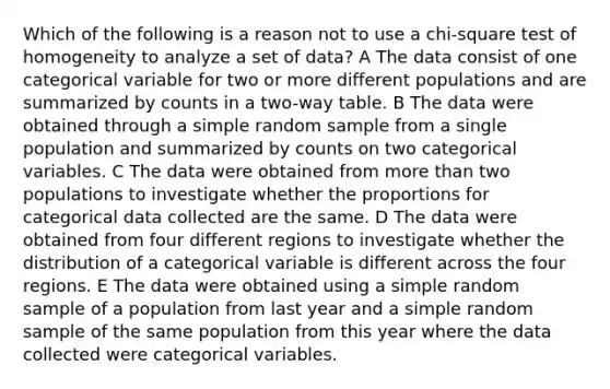 Which of the following is a reason not to use a chi-square test of homogeneity to analyze a set of data? A The data consist of one categorical variable for two or more different populations and are summarized by counts in a two-way table. B The data were obtained through a simple random sample from a single population and summarized by counts on two categorical variables. C The data were obtained from <a href='https://www.questionai.com/knowledge/keWHlEPx42-more-than' class='anchor-knowledge'>more than</a> two populations to investigate whether the proportions for categorical data collected are the same. D The data were obtained from four different regions to investigate whether the distribution of a categorical variable is different across the four regions. E The data were obtained using a simple random sample of a population from last year and a simple random sample of the same population from this year where the data collected were categorical variables.