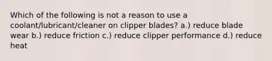 Which of the following is not a reason to use a coolant/lubricant/cleaner on clipper blades? a.) reduce blade wear b.) reduce friction c.) reduce clipper performance d.) reduce heat