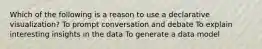 Which of the following is a reason to use a declarative visualization? To prompt conversation and debate To explain interesting insights in the data To generate a data model