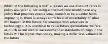 Which of the following is NOT a reason we use discount rates in policy analysis? a. not using a discount rate would make any policy that provides even a small beneift to be a kaldor hicks improving b. there is always some level of uncertainty of what will happen in the future, for example with advances in technology c. it is unethical to value future generations welfare as much as our own d. we assume that standards of livign in the future will be higher than today, making a dollar less valuable in the future