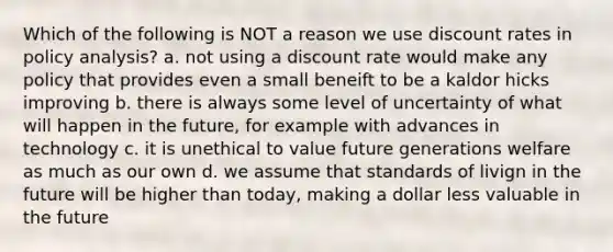 Which of the following is NOT a reason we use discount rates in policy analysis? a. not using a discount rate would make any policy that provides even a small beneift to be a kaldor hicks improving b. there is always some level of uncertainty of what will happen in the future, for example with advances in technology c. it is unethical to value future generations welfare as much as our own d. we assume that standards of livign in the future will be higher than today, making a dollar less valuable in the future