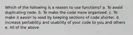 Which of the following is a reason to use functions? a. To avoid duplicating code. b. To make the code more organized. c. To make it easier to read by keeping sections of code shorter. d. increase portability and usability of your code to you and others e. All of the above