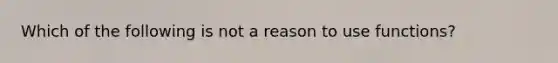 Which of the following is not a reason to use functions?