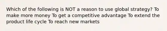 Which of the following is NOT a reason to use global strategy? To make more money To get a competitive advantage To extend the product life cycle To reach new markets