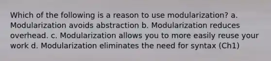 Which of the following is a reason to use modularization? a. Modularization avoids abstraction b. Modularization reduces overhead. c. Modularization allows you to more easily reuse your work d. Modularization eliminates the need for syntax (Ch1)