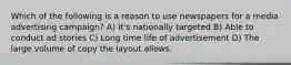 Which of the following is a reason to use newspapers for a media advertising campaign? A) It's nationally targeted B) Able to conduct ad stories C) Long time life of advertisement D) The large volume of copy the layout allows.