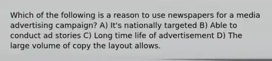 Which of the following is a reason to use newspapers for a media advertising campaign? A) It's nationally targeted B) Able to conduct ad stories C) Long time life of advertisement D) The large volume of copy the layout allows.