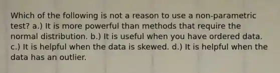 Which of the following is not a reason to use a non-parametric test? a.) It is more powerful than methods that require the normal distribution. b.) It is useful when you have ordered data. c.) It is helpful when the data is skewed. d.) It is helpful when the data has an outlier.