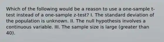 Which of the following would be a reason to use a <a href='https://www.questionai.com/knowledge/kEl9MFIQr9-one-sample-t-test' class='anchor-knowledge'>one-sample t-test</a> instead of a <a href='https://www.questionai.com/knowledge/kicxsfNSZf-one-sample-z-test' class='anchor-knowledge'>one-sample z-test</a>? I. The <a href='https://www.questionai.com/knowledge/kqGUr1Cldy-standard-deviation' class='anchor-knowledge'>standard deviation</a> of the population is unknown. II. The null hypothesis involves a continuous variable. III. The sample size is large (greater than 40).