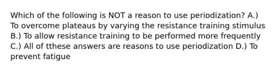 Which of the following is NOT a reason to use periodization? A.) To overcome plateaus by varying the resistance training stimulus B.) To allow resistance training to be performed more frequently C.) All of tthese answers are reasons to use periodization D.) To prevent fatigue